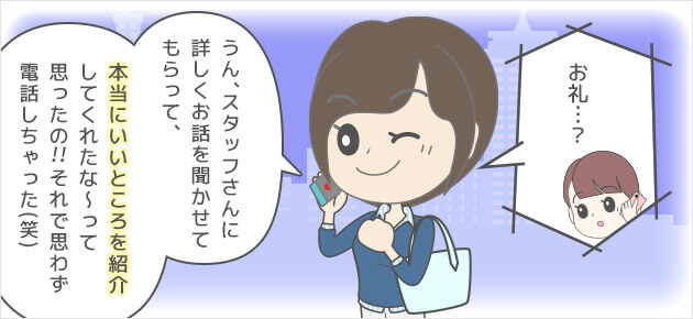 お礼…？うん、スタッフさんに詳しくお話を聞かせてもらって。本当にいいところ紹介してくれたな～って思ったの！！それで思わず電話しちゃった(笑)