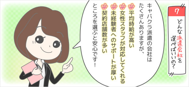 Q7どんな派遣会社を選べばいいの？キャバクラ派遣の会社はたくさんありますが、・平均時給が高い・契約店舗数が多い・未経験者へのサポートが厚い・女性スタッフが対応してくれるところを選ぶと安心です！